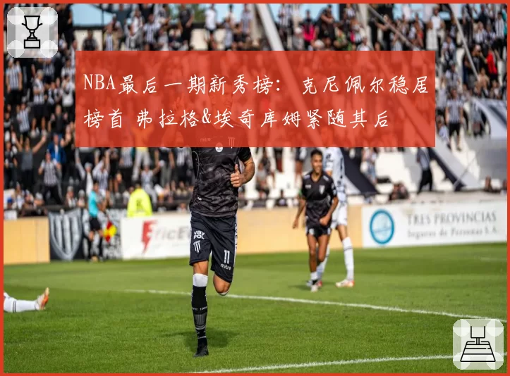 NBA最后一期新秀榜:克尼佩尔稳居榜首 弗拉格&埃奇库姆紧随其后