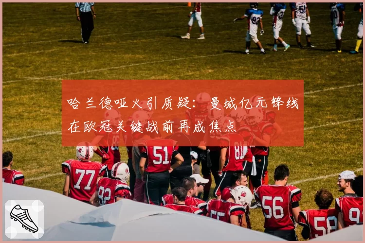 哈兰德哑火引质疑:曼城亿元锋线在欧冠关键战前再成焦点