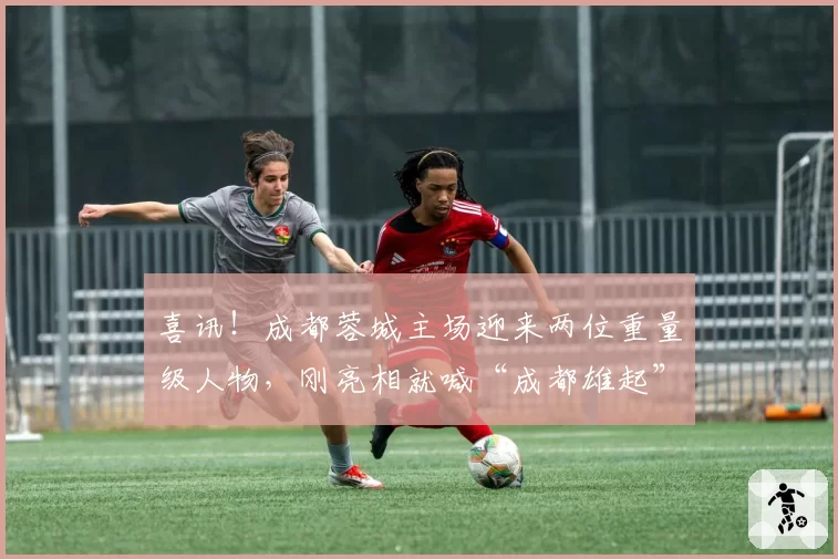 喜讯!成都蓉城主场迎来两位重量级人物,刚亮相就喊“成都雄起”