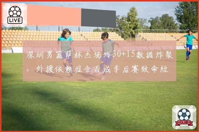 深圳男篮萨林杰场均30+15数据炸裂，外援依赖症会否成季后赛致命短板？