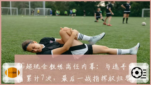 AG超玩会教练离任内幕：与选手矛盾累计7次，最后一战指挥权归零