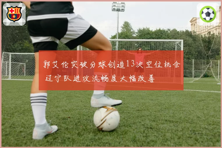郭艾伦突破分球创造13次空位机会 辽宁队进攻流畅度大幅改善