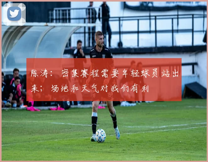 陈涛：密集赛程需要年轻球员站出来；场地和天气对我们有利