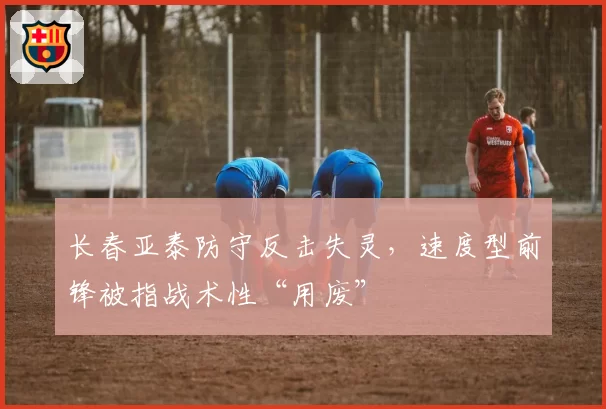 长春亚泰防守反击失灵，速度型前锋被指战术性“用废”