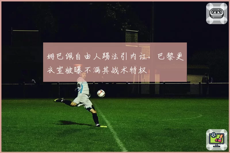 姆巴佩自由人踢法引内讧，巴黎更衣室被曝不满其战术特权