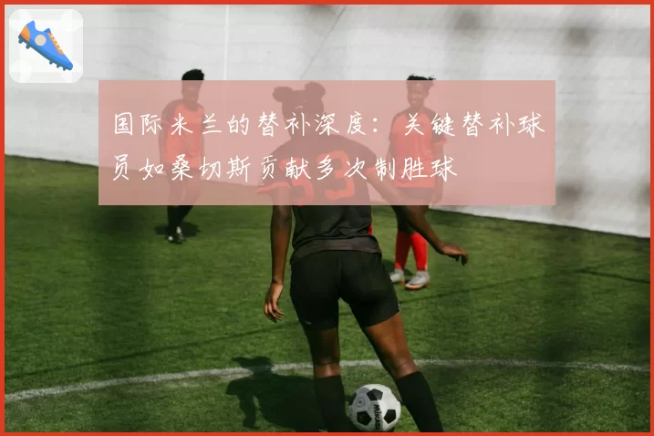 国际米兰的替补深度:关键替补球员如桑切斯贡献多次制胜球