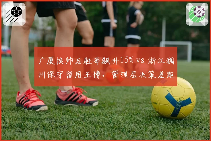 广厦换帅后胜率飙升15% vs 浙江稠州保守留用王博，管理层决策差距显现