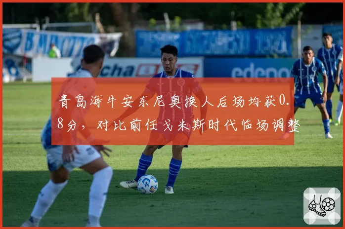 青岛海牛安东尼奥换人后场均获0.8分,对比前任戈米斯时代临场调整零贡献