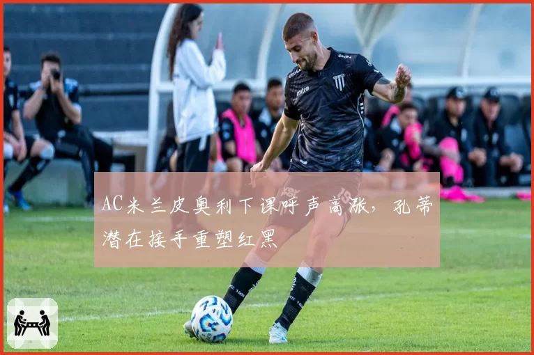 AC米兰皮奥利下课呼声高涨，孔蒂潜在接手重塑红黑