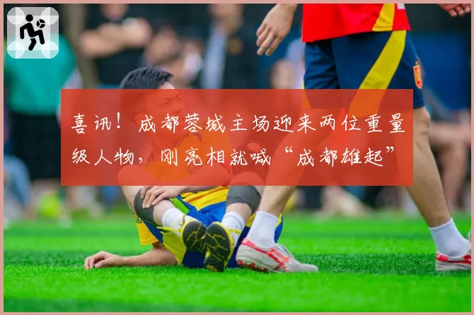 喜讯!成都蓉城主场迎来两位重量级人物,刚亮相就喊“成都雄起”