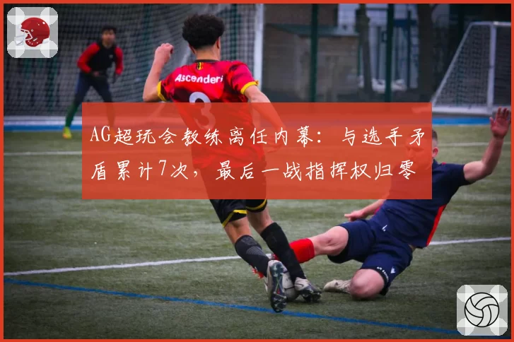 AG超玩会教练离任内幕：与选手矛盾累计7次，最后一战指挥权归零