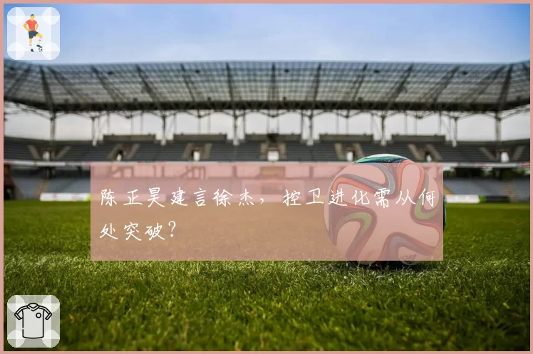 陈正昊建言徐杰,控卫进化需从何处突破?