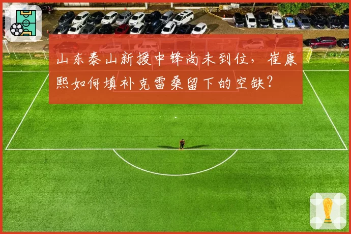 山东泰山新援中锋尚未到位,崔康熙如何填补克雷桑留下的空缺?