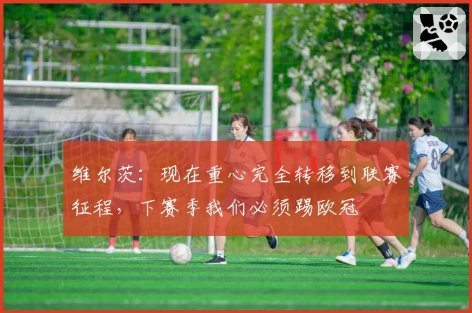 维尔茨：现在重心完全转移到联赛征程，下赛季我们必须踢欧冠