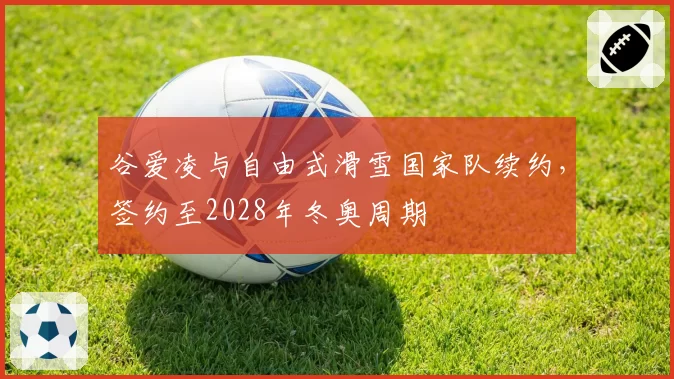 谷爱凌与自由式滑雪国家队续约，签约至2028年冬奥周期
