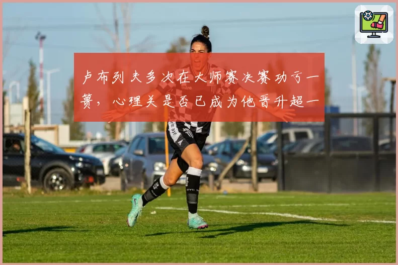 卢布列夫多次在大师赛决赛功亏一篑，心理关是否已成为他晋升超一流的最大障碍？