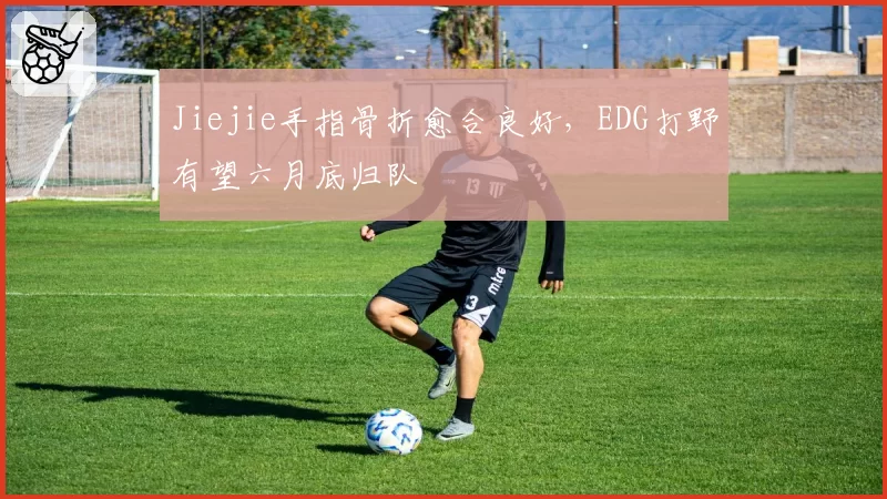 Jiejie手指骨折愈合良好，EDG打野有望六月底归队