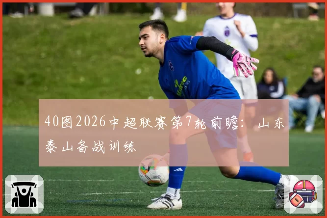 40图2026中超联赛第7轮前瞻：山东泰山备战训练
