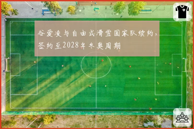 谷爱凌与自由式滑雪国家队续约，签约至2028年冬奥周期