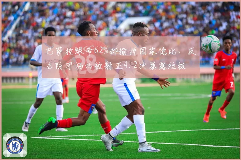 巴萨控球率62%却输掉国家德比，反击防守场均被射正4.2次暴露短板