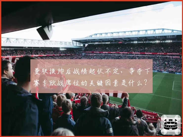 曼联换帅后战绩起伏不定,争夺下赛季欧战席位的关键因素是什么?