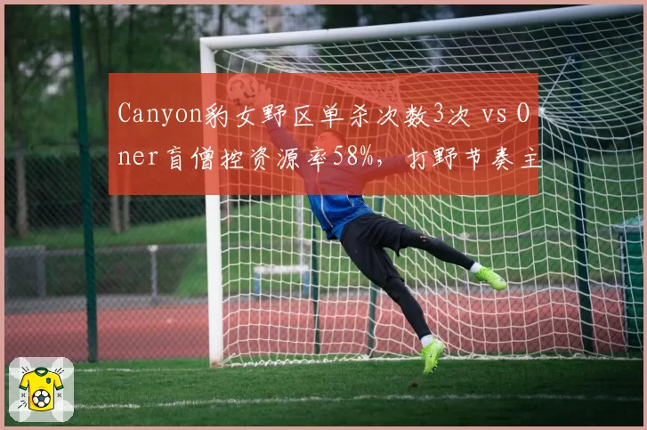 Canyon豹女野区单杀次数3次 vs Oner盲僧控资源率58%，打野节奏主导权分化