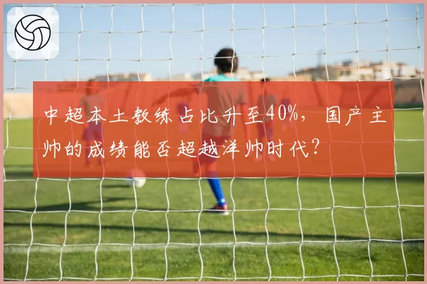 中超本土教练占比升至40%，国产主帅的成绩能否超越洋帅时代？