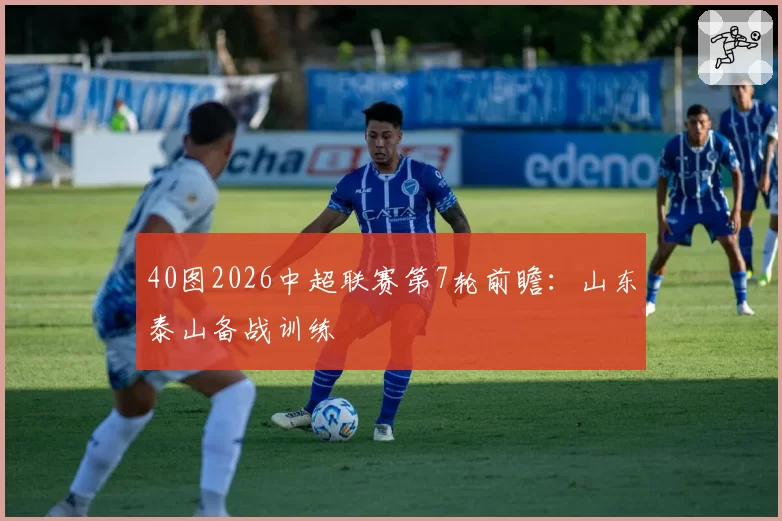 40图2026中超联赛第7轮前瞻：山东泰山备战训练