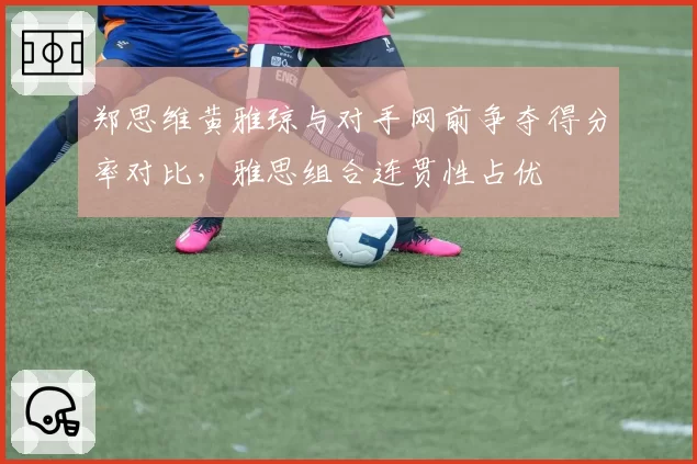 郑思维黄雅琼与对手网前争夺得分率对比,雅思组合连贯性占优