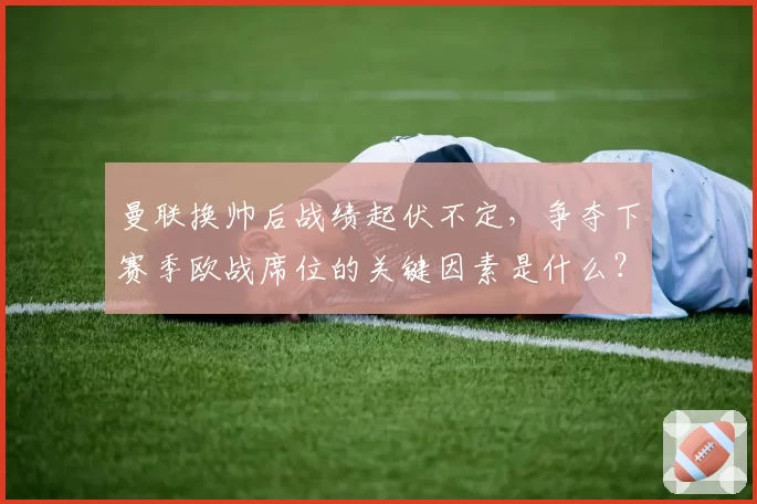 曼联换帅后战绩起伏不定,争夺下赛季欧战席位的关键因素是什么?