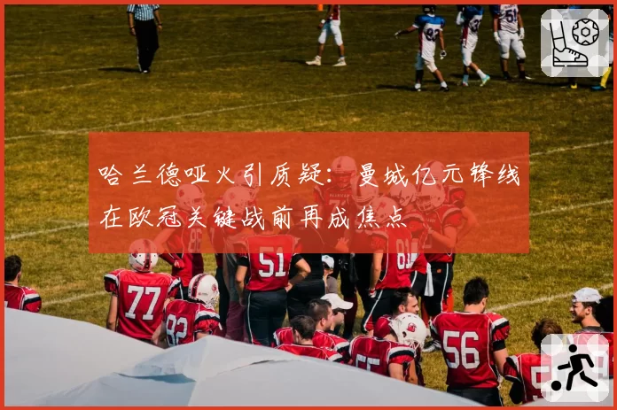 哈兰德哑火引质疑:曼城亿元锋线在欧冠关键战前再成焦点