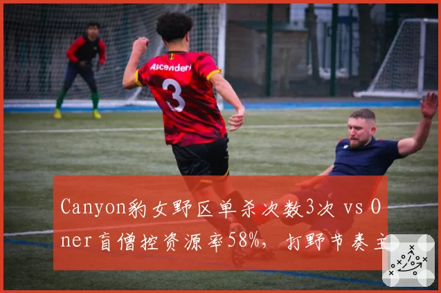Canyon豹女野区单杀次数3次 vs Oner盲僧控资源率58%，打野节奏主导权分化