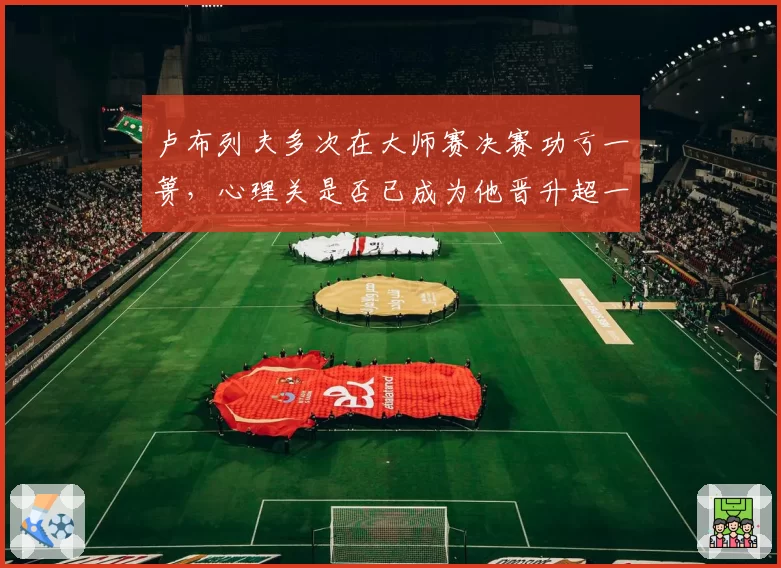 卢布列夫多次在大师赛决赛功亏一篑，心理关是否已成为他晋升超一流的最大障碍？