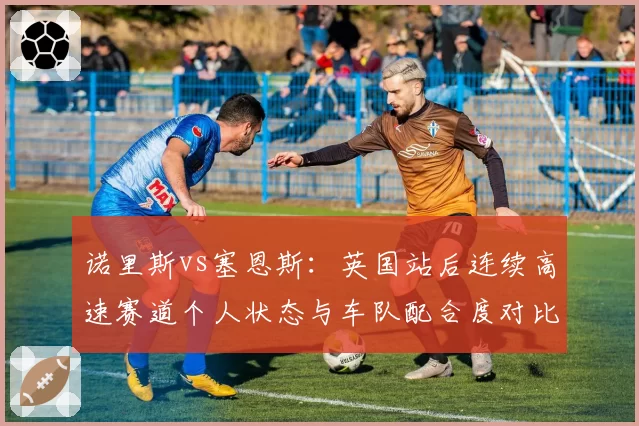 诺里斯vs塞恩斯:英国站后连续高速赛道个人状态与车队配合度对比