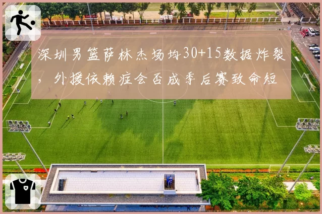 深圳男篮萨林杰场均30+15数据炸裂，外援依赖症会否成季后赛致命短板？