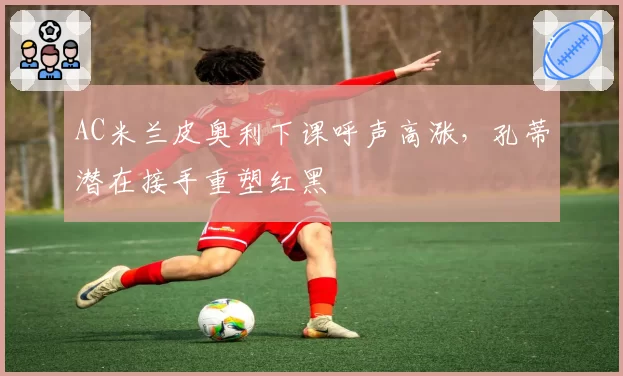 AC米兰皮奥利下课呼声高涨，孔蒂潜在接手重塑红黑