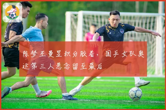 陈梦王曼昱积分胶着，国乒女队奥运第三人悬念留至最后