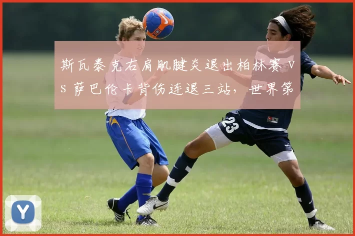 斯瓦泰克右肩肌腱炎退出柏林赛 vs 萨巴伦卡背伤连退三站，世界第一与第二的伤病管理谁更科学？