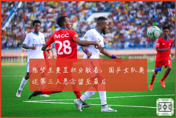 陈梦王曼昱积分胶着,国乒女队奥运第三人悬念留至最后