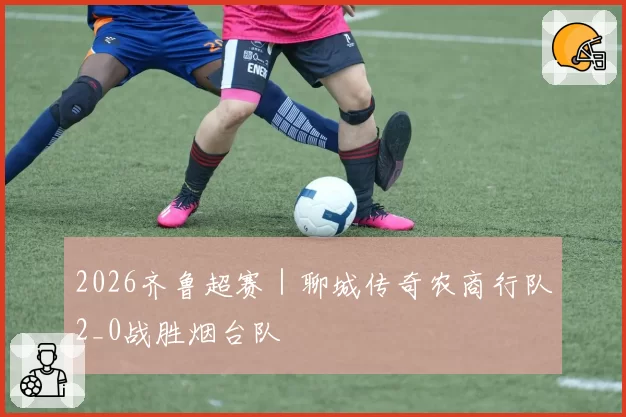 2026齐鲁超赛｜聊城传奇农商行队2_0战胜烟台队