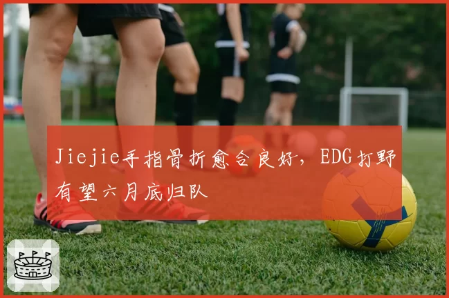 Jiejie手指骨折愈合良好，EDG打野有望六月底归队